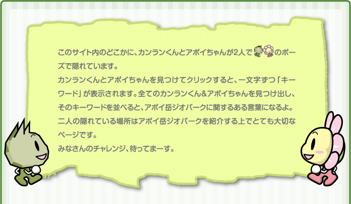 このサイト内に、カンランくんとアポイちゃんが隠れています。見つけてくれた方には、カンランくんとアポイちゃんからちょっといいお知らせがあります。見つけた方はイラストをクリックしてみてね。カンランくんとアポイちゃんは時期が来ると違う場所に隠れるので、新たな隠れ場所を探してみてね。ちょっといいお知らせが変わるかも・・・