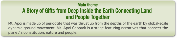 Main theme: Narratives on our planet's constitution, nature and people connected by gifts from deep inside the earth Mt. Apoi is made up of peridotite that was thrust up from the depths of the earth by global-scale dynamic ground movement. Mt. Apoi Geopark is a stage featuring narratives that connect the planet's constitution, nature and people.